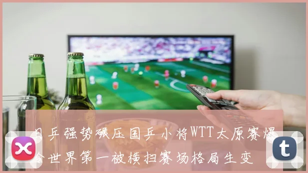 日乒强势碾压国乒小将WTT太原赛爆冷世界第一被横扫赛场格局生变