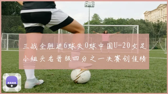 三战全胜进6球失0球中国U-20女足小组头名晋级四分之一决赛创佳绩